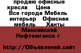  продаю офисные кресла  › Цена ­ 1 800 - Все города Мебель, интерьер » Офисная мебель   . Ханты-Мансийский,Нефтеюганск г.